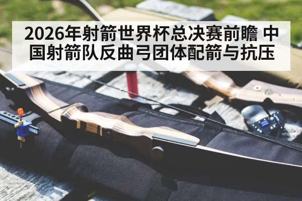 2026年射箭世界杯总决赛前瞻 中国射箭队反曲弓团体配箭与抗压