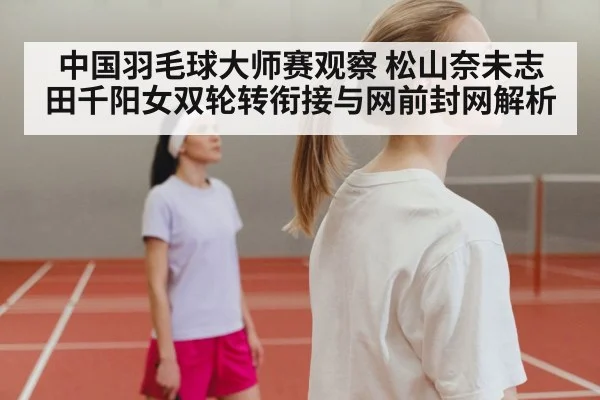 中国羽毛球大师赛观察 松山奈未志田千阳女双轮转衔接与网前封网解析